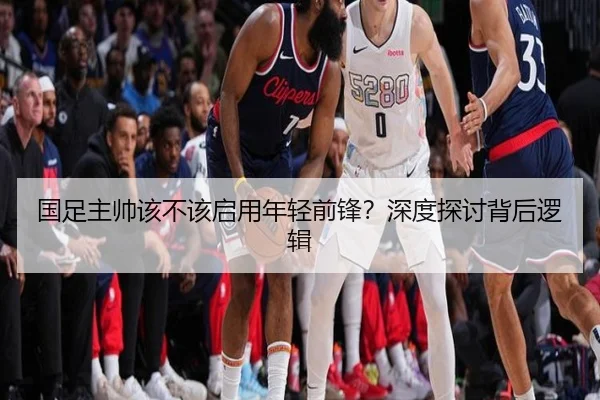 国足主帅该不该启用年轻前锋？深度探讨背后逻辑
