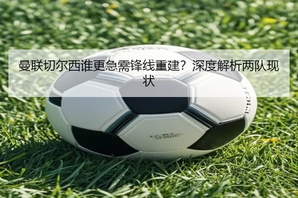 曼联切尔西谁更急需锋线重建？深度解析两队现状