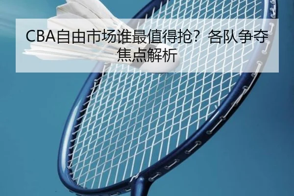 CBA自由市场谁最值得抢？各队争夺焦点解析